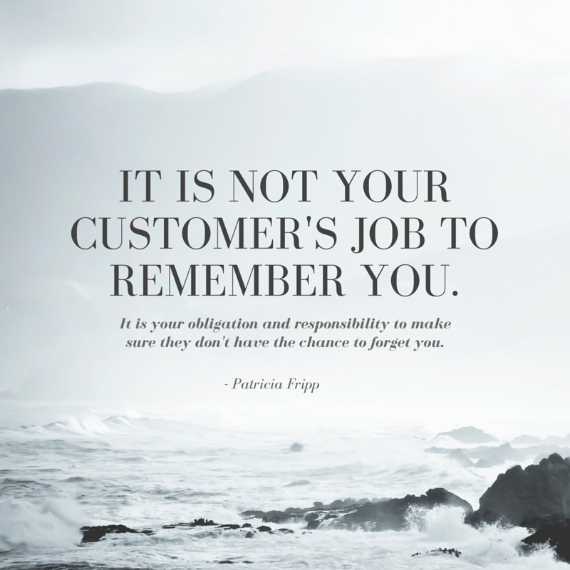 It is not your customer's job to remember you. It is your obligation and responsibility to make sure they don't have the chance to forget you. - Patricia Fripp